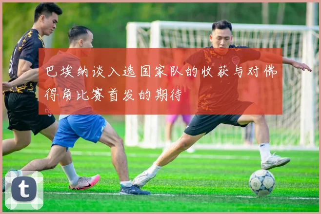 巴埃纳谈入选国家队的收获与对佛得角比赛首发的期待