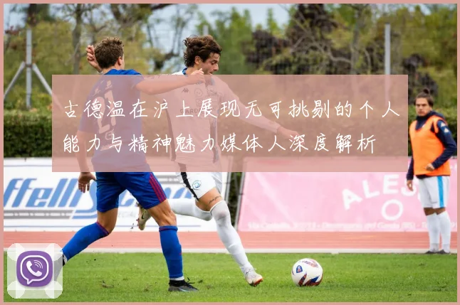 古德温在沪上展现无可挑剔的个人能力与精神魅力媒体人深度解析