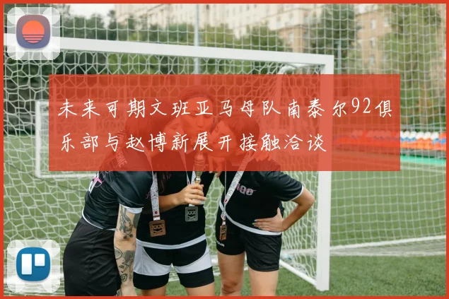 未来可期文班亚马母队南泰尔92俱乐部与赵博新展开接触洽谈