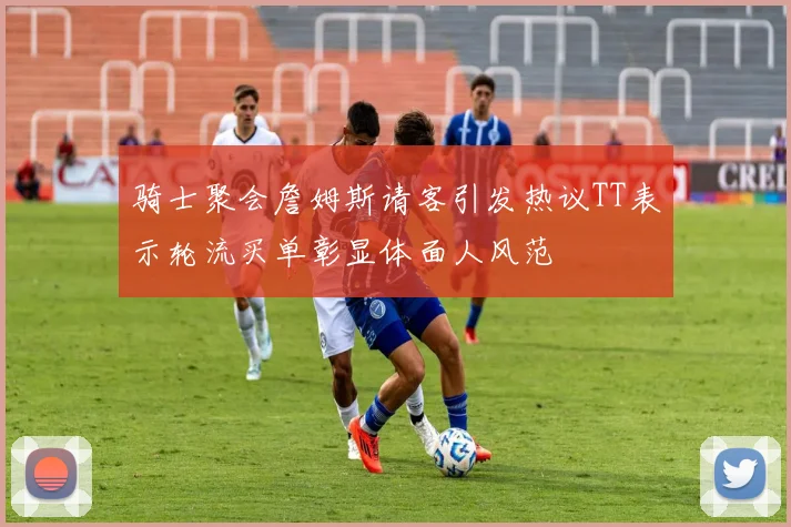 骑士聚会詹姆斯请客引发热议TT表示轮流买单彰显体面人风范