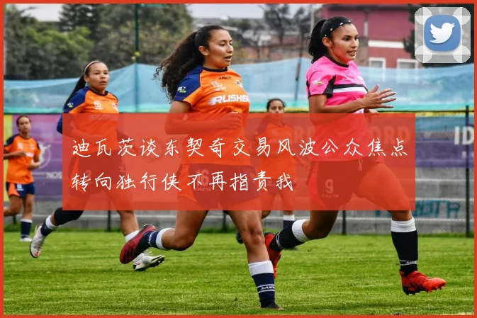迪瓦茨谈东契奇交易风波公众焦点转向独行侠不再指责我