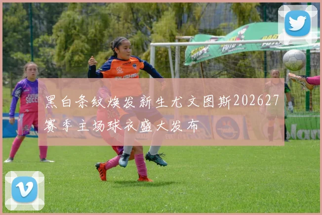 黑白条纹焕发新生尤文图斯202627赛季主场球衣盛大发布