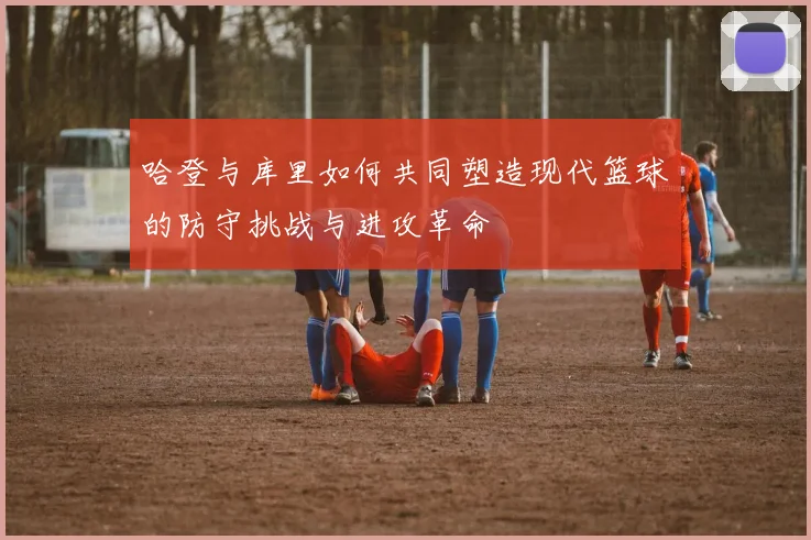 哈登与库里如何共同塑造现代篮球的防守挑战与进攻革命