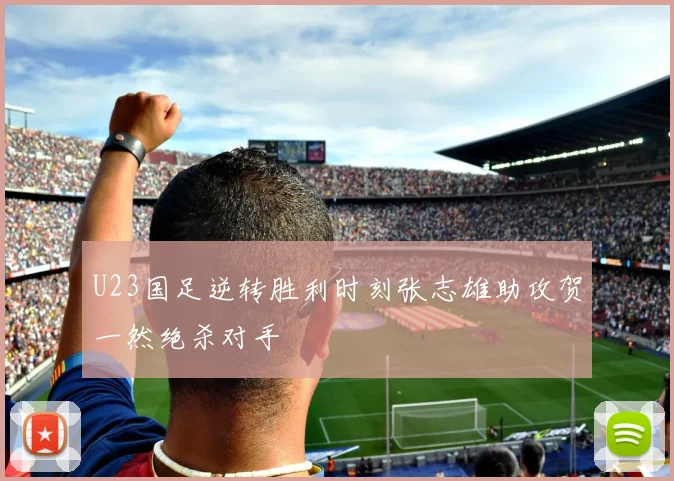 U23国足逆转胜利时刻张志雄助攻贺一然绝杀对手