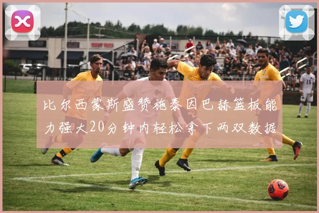 比尔西蒙斯盛赞施泰因巴赫篮板能力强大20分钟内轻松拿下两双数据