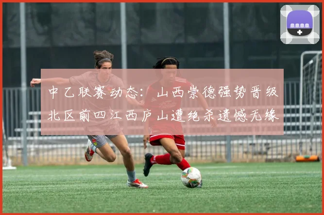 中乙联赛动态：山西崇德强势晋级北区前四江西庐山遭绝杀遗憾无缘南区前四