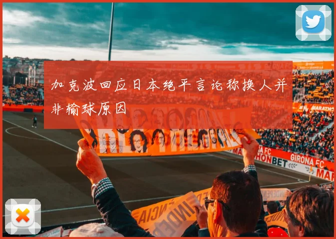 加克波回应日本绝平言论称换人并非输球原因