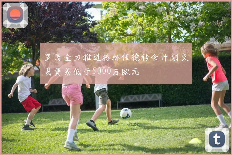 罗马全力推进格林伍德转会计划交易费或低于5000万欧元