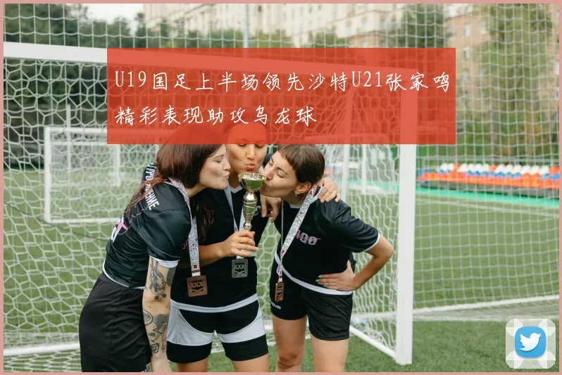 U19国足上半场领先沙特U21张家鸣精彩表现助攻乌龙球